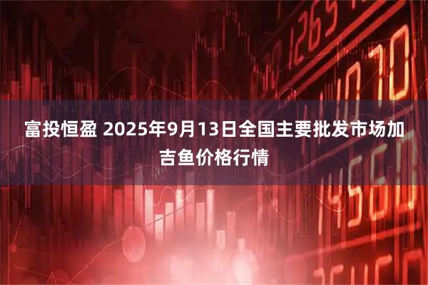 富投恒盈 2025年9月13日全国主要批发市场加吉鱼价格行情