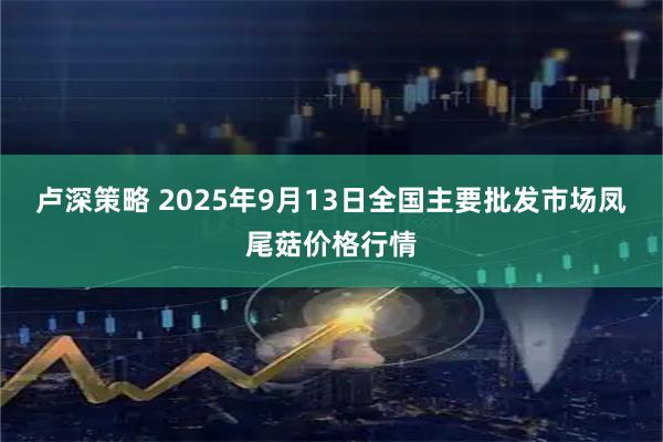 卢深策略 2025年9月13日全国主要批发市场凤尾菇价格行情