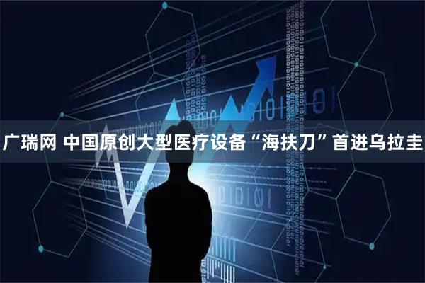 广瑞网 中国原创大型医疗设备“海扶刀”首进乌拉圭