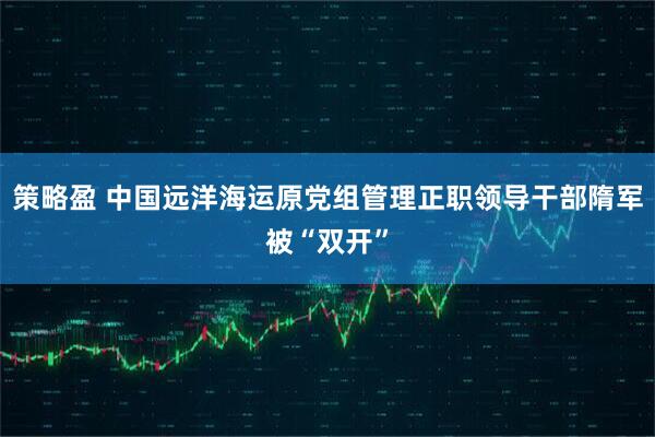 策略盈 中国远洋海运原党组管理正职领导干部隋军被“双开”