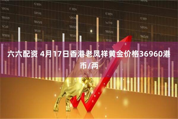 六六配资 4月17日香港老凤祥黄金价格36960港币/两