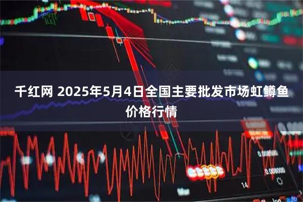 千红网 2025年5月4日全国主要批发市场虹鳟鱼价格行情
