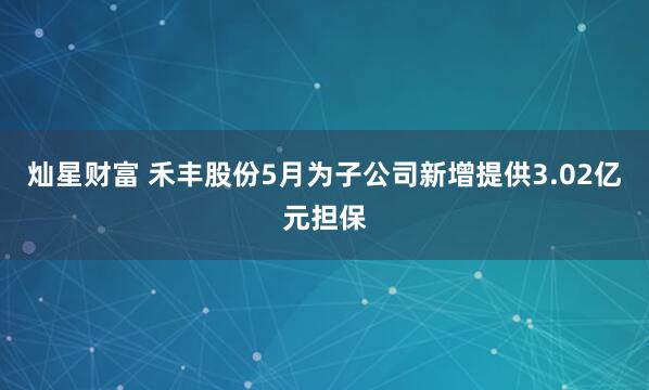 灿星财富 禾丰股份5月为子公司新增提供3.02亿元担保