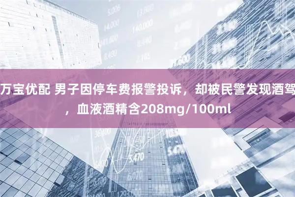 万宝优配 男子因停车费报警投诉，却被民警发现酒驾，血液酒精含208mg/100ml