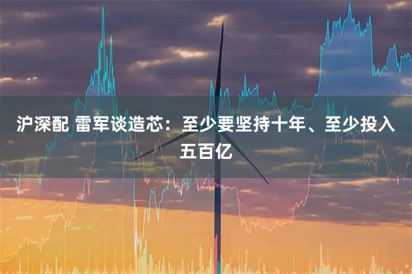沪深配 雷军谈造芯：至少要坚持十年、至少投入五百亿
