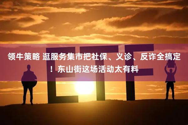 领牛策略 逛服务集市把社保、义诊、反诈全搞定！东山街这场活动太有料