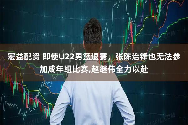 宏益配资 即使U22男篮退赛，张陈治锋也无法参加成年组比赛,赵继伟全力以赴