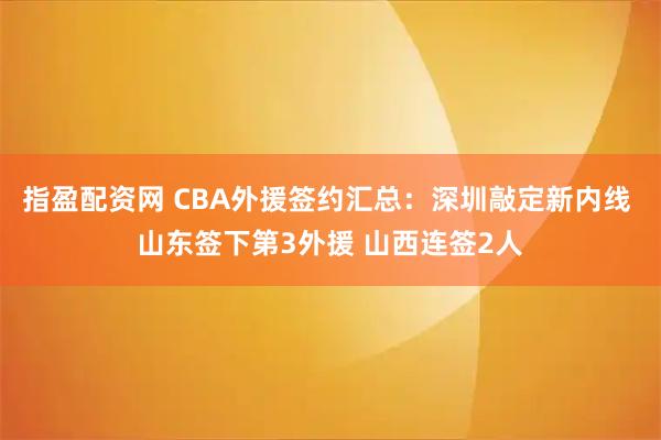 指盈配资网 CBA外援签约汇总：深圳敲定新内线 山东签下第3外援 山西连签2人