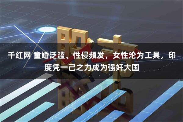 千红网 童婚泛滥、性侵频发，女性沦为工具，印度凭一己之力成为强奸大国