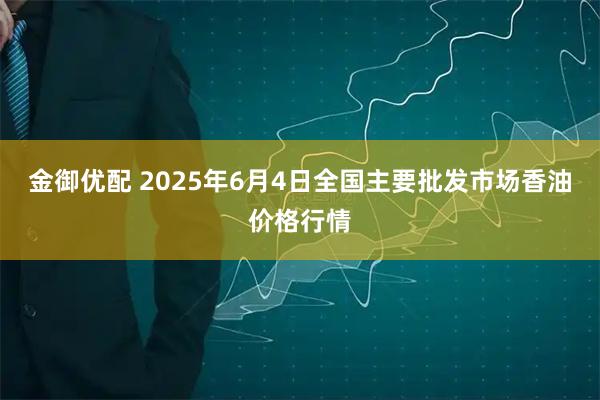 金御优配 2025年6月4日全国主要批发市场香油价格行情