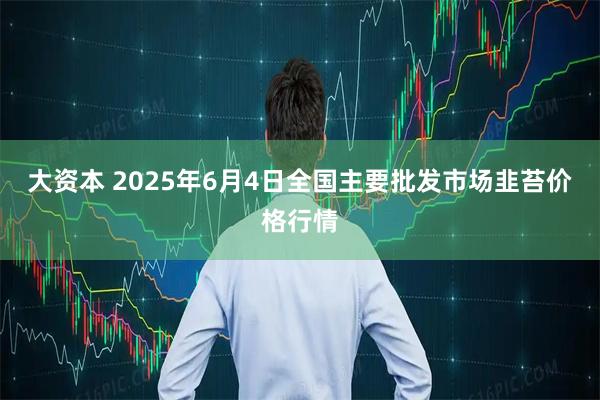 大资本 2025年6月4日全国主要批发市场韭苔价格行情