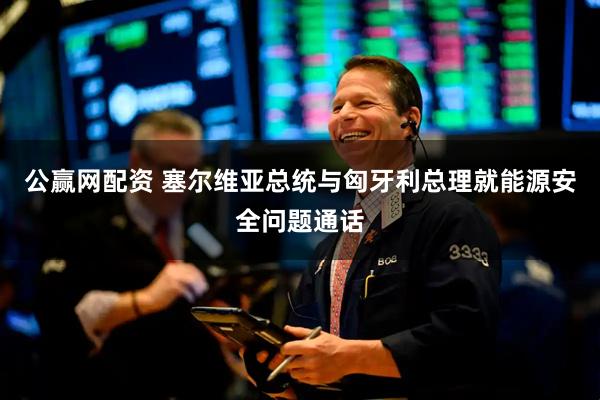 公赢网配资 塞尔维亚总统与匈牙利总理就能源安全问题通话