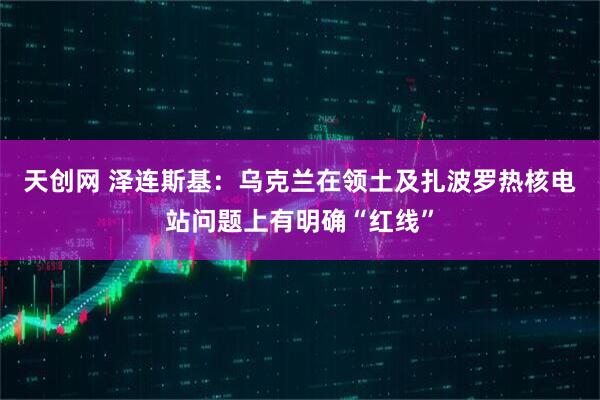 天创网 泽连斯基：乌克兰在领土及扎波罗热核电站问题上有明确“红线”