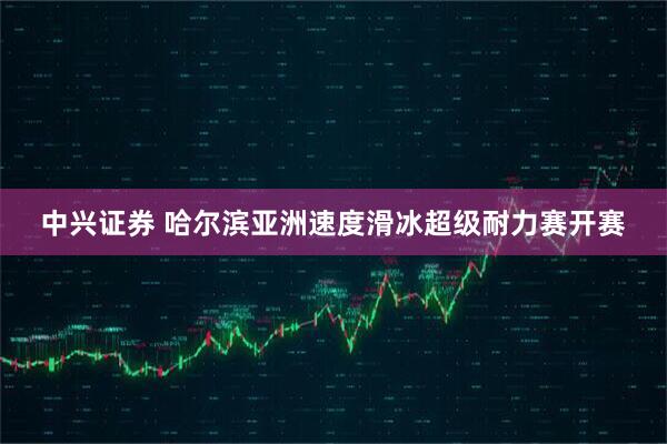 中兴证券 哈尔滨亚洲速度滑冰超级耐力赛开赛