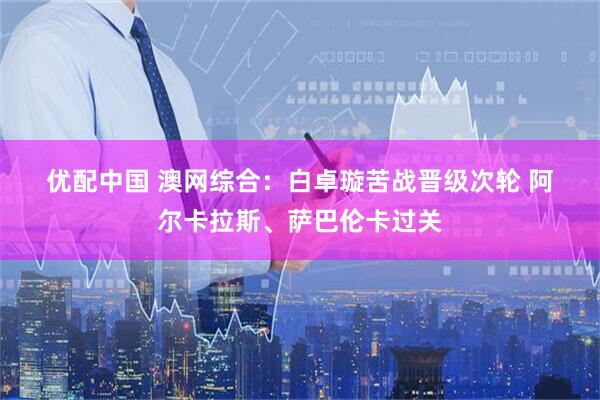 优配中国 澳网综合：白卓璇苦战晋级次轮 阿尔卡拉斯、萨巴伦卡过关