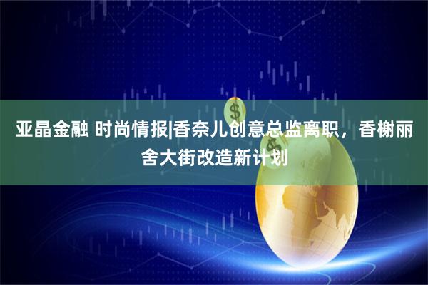 亚晶金融 时尚情报|香奈儿创意总监离职，香榭丽舍大街改造新计划