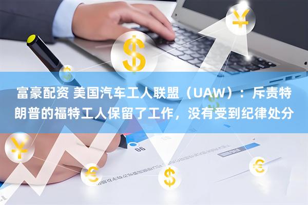 富豪配资 美国汽车工人联盟（UAW）：斥责特朗普的福特工人保留了工作，没有受到纪律处分