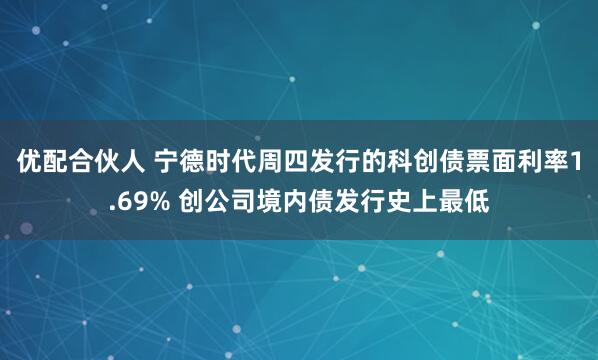 优配合伙人 宁德时代周四发行的科创债票面利率1.69% 创公司境内债发行史上最低