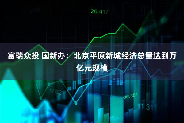 富瑞众投 国新办:北京平原新城经济总量达到万亿元规模