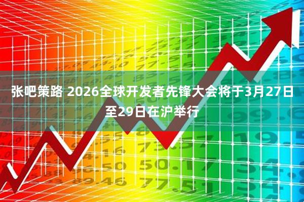 张吧策路 2026全球开发者先锋大会将于3月27日至29日在沪举行