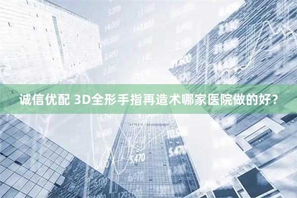 诚信优配 3D全形手指再造术哪家医院做的好?