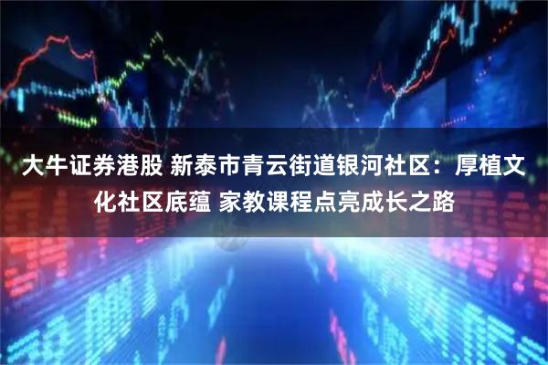 大牛证券港股 新泰市青云街道银河社区：厚植文化社区底蕴 家教课程点亮成长之路