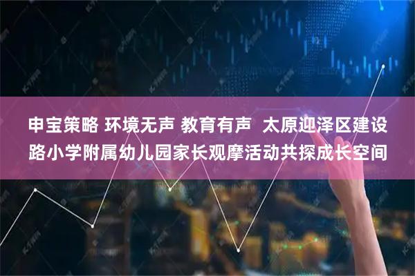 申宝策略 环境无声 教育有声 太原迎泽区建设路小学附属幼儿园家长观摩活动共探成长空间