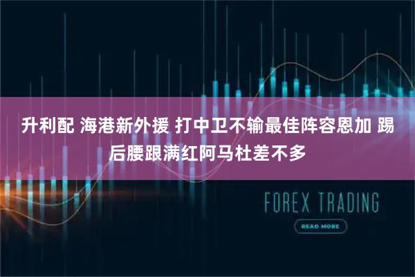 升利配 海港新外援 打中卫不输最佳阵容恩加 踢后腰跟满红阿马杜差不多
