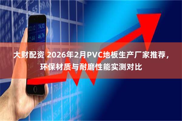 大财配资 2026年2月PVC地板生产厂家推荐，环保材质与耐磨性能实测对比