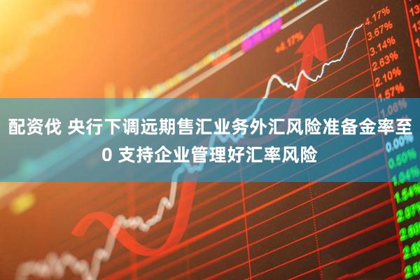 配资伐 央行下调远期售汇业务外汇风险准备金率至0 支持企业管理好汇率风险