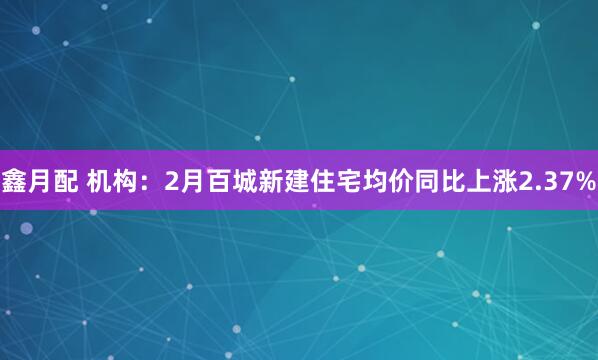 鑫月配 机构：2月百城新建住宅均价同比上涨2.37%