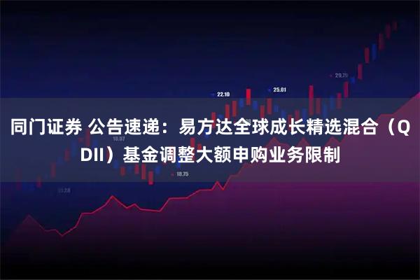 同门证券 公告速递：易方达全球成长精选混合（QDII）基金调整大额申购业务限制